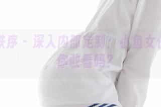 少女秩序 – 深入内部定制：小鱼女仆作品，你敢看吗？